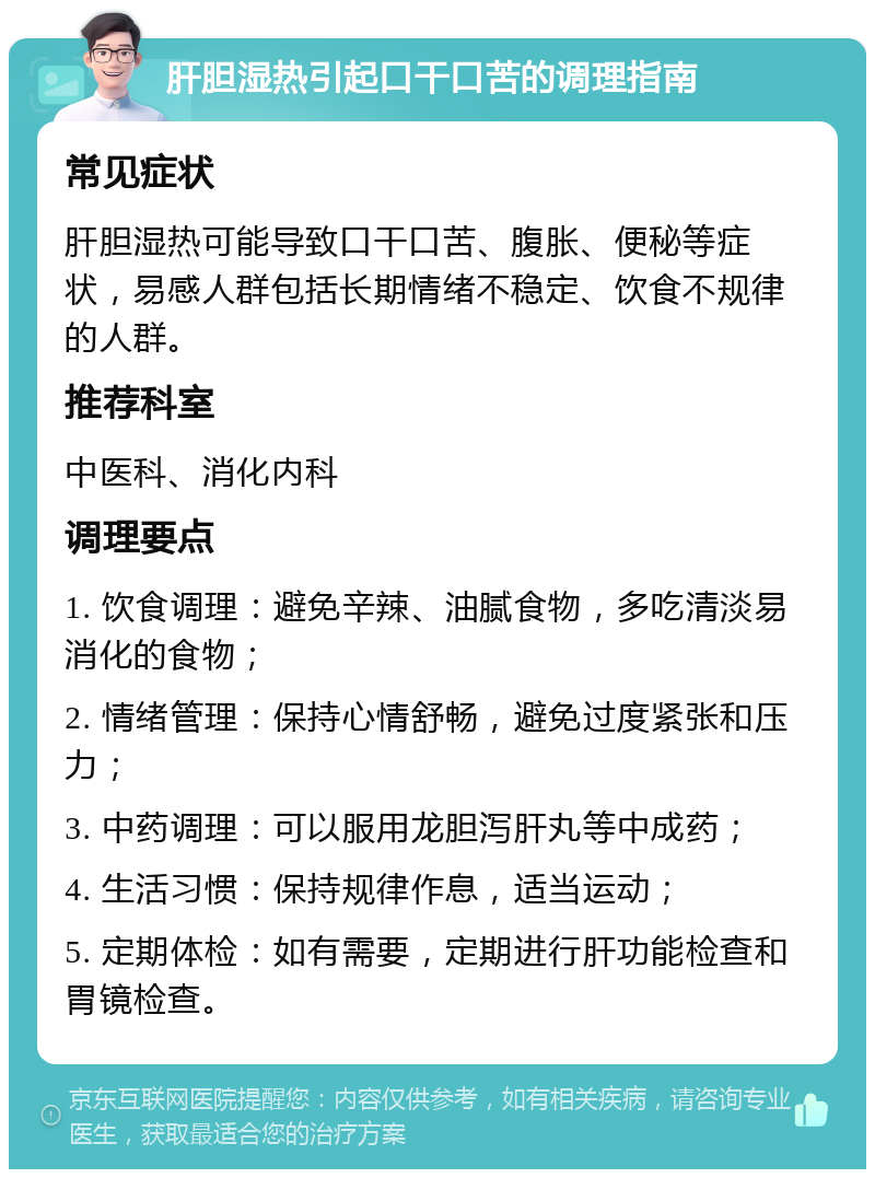 肝胆湿热引起口干口苦的调理指南 常见症状 肝胆湿热可能导致口干口苦、腹胀、便秘等症状，易感人群包括长期情绪不稳定、饮食不规律的人群。 推荐科室 中医科、消化内科 调理要点 1. 饮食调理：避免辛辣、油腻食物，多吃清淡易消化的食物； 2. 情绪管理：保持心情舒畅，避免过度紧张和压力； 3. 中药调理：可以服用龙胆泻肝丸等中成药； 4. 生活习惯：保持规律作息，适当运动； 5. 定期体检：如有需要，定期进行肝功能检查和胃镜检查。