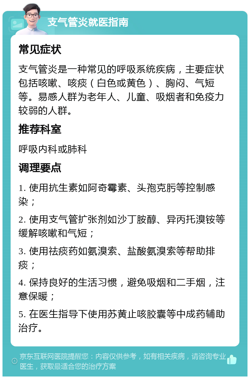 支气管炎就医指南 常见症状 支气管炎是一种常见的呼吸系统疾病，主要症状包括咳嗽、咳痰（白色或黄色）、胸闷、气短等。易感人群为老年人、儿童、吸烟者和免疫力较弱的人群。 推荐科室 呼吸内科或肺科 调理要点 1. 使用抗生素如阿奇霉素、头孢克肟等控制感染； 2. 使用支气管扩张剂如沙丁胺醇、异丙托溴铵等缓解咳嗽和气短； 3. 使用祛痰药如氨溴索、盐酸氨溴索等帮助排痰； 4. 保持良好的生活习惯，避免吸烟和二手烟，注意保暖； 5. 在医生指导下使用苏黄止咳胶囊等中成药辅助治疗。