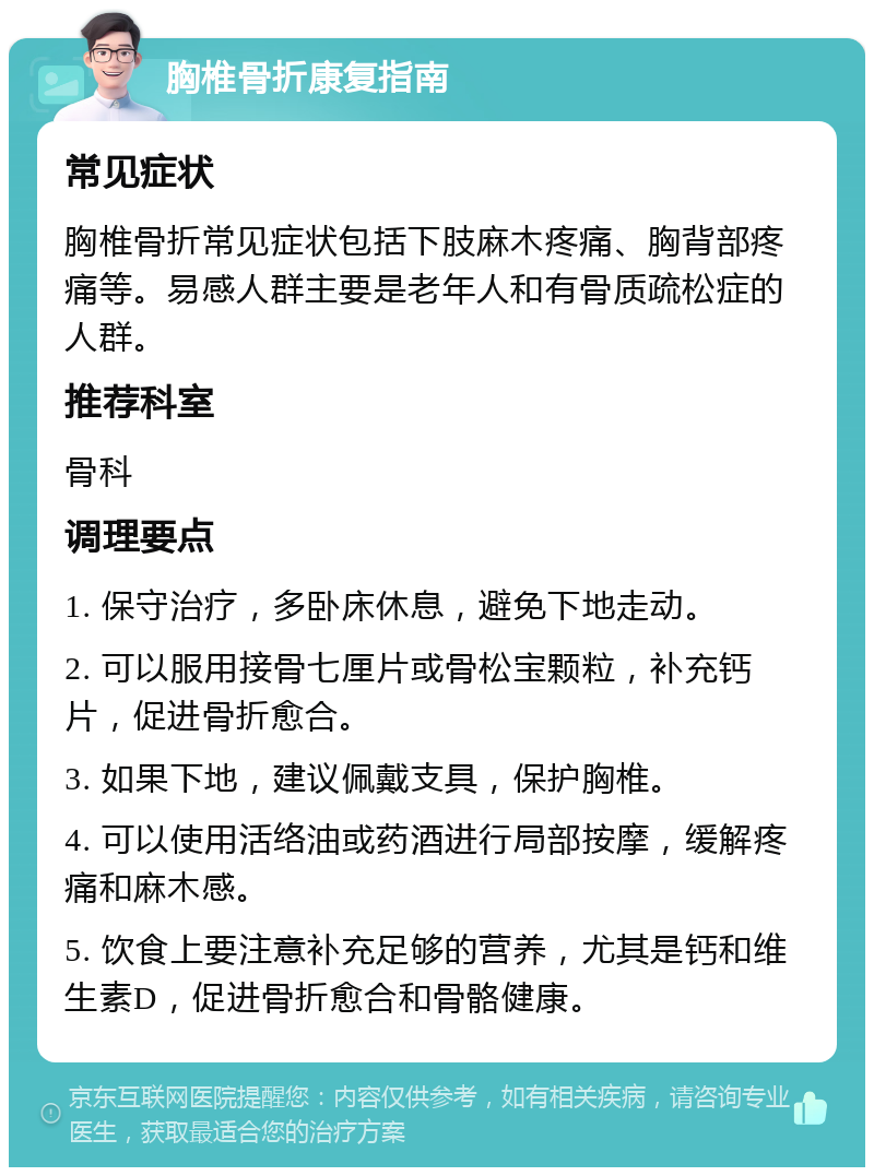 胸椎骨折康复指南 常见症状 胸椎骨折常见症状包括下肢麻木疼痛、胸背部疼痛等。易感人群主要是老年人和有骨质疏松症的人群。 推荐科室 骨科 调理要点 1. 保守治疗，多卧床休息，避免下地走动。 2. 可以服用接骨七厘片或骨松宝颗粒，补充钙片，促进骨折愈合。 3. 如果下地，建议佩戴支具，保护胸椎。 4. 可以使用活络油或药酒进行局部按摩，缓解疼痛和麻木感。 5. 饮食上要注意补充足够的营养，尤其是钙和维生素D，促进骨折愈合和骨骼健康。