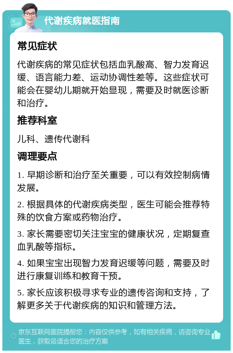 代谢疾病就医指南 常见症状 代谢疾病的常见症状包括血乳酸高、智力发育迟缓、语言能力差、运动协调性差等。这些症状可能会在婴幼儿期就开始显现，需要及时就医诊断和治疗。 推荐科室 儿科、遗传代谢科 调理要点 1. 早期诊断和治疗至关重要，可以有效控制病情发展。 2. 根据具体的代谢疾病类型，医生可能会推荐特殊的饮食方案或药物治疗。 3. 家长需要密切关注宝宝的健康状况，定期复查血乳酸等指标。 4. 如果宝宝出现智力发育迟缓等问题，需要及时进行康复训练和教育干预。 5. 家长应该积极寻求专业的遗传咨询和支持，了解更多关于代谢疾病的知识和管理方法。