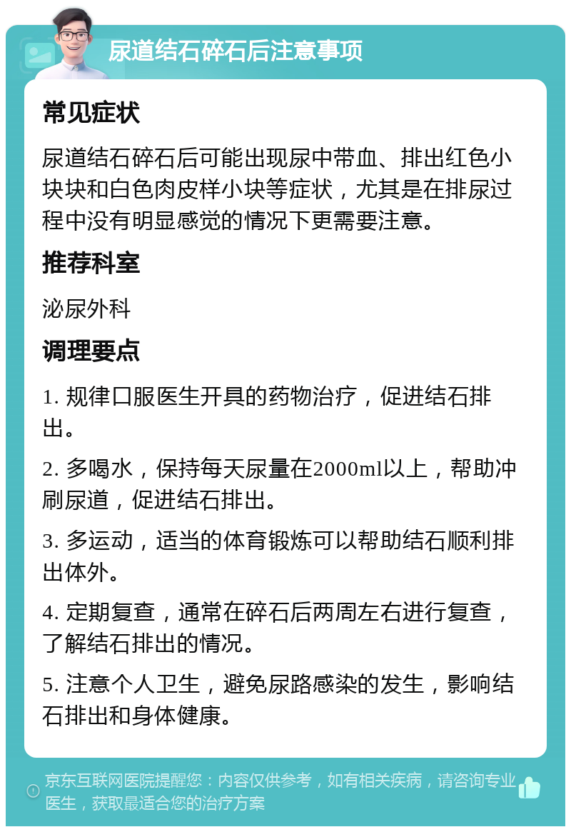 尿道结石碎石后注意事项 常见症状 尿道结石碎石后可能出现尿中带血、排出红色小块块和白色肉皮样小块等症状，尤其是在排尿过程中没有明显感觉的情况下更需要注意。 推荐科室 泌尿外科 调理要点 1. 规律口服医生开具的药物治疗，促进结石排出。 2. 多喝水，保持每天尿量在2000ml以上，帮助冲刷尿道，促进结石排出。 3. 多运动，适当的体育锻炼可以帮助结石顺利排出体外。 4. 定期复查，通常在碎石后两周左右进行复查，了解结石排出的情况。 5. 注意个人卫生，避免尿路感染的发生，影响结石排出和身体健康。