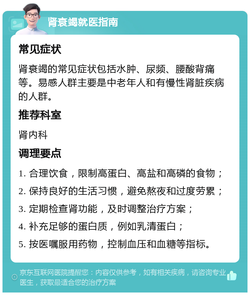 肾衰竭就医指南 常见症状 肾衰竭的常见症状包括水肿、尿频、腰酸背痛等。易感人群主要是中老年人和有慢性肾脏疾病的人群。 推荐科室 肾内科 调理要点 1. 合理饮食，限制高蛋白、高盐和高磷的食物； 2. 保持良好的生活习惯，避免熬夜和过度劳累； 3. 定期检查肾功能，及时调整治疗方案； 4. 补充足够的蛋白质，例如乳清蛋白； 5. 按医嘱服用药物，控制血压和血糖等指标。