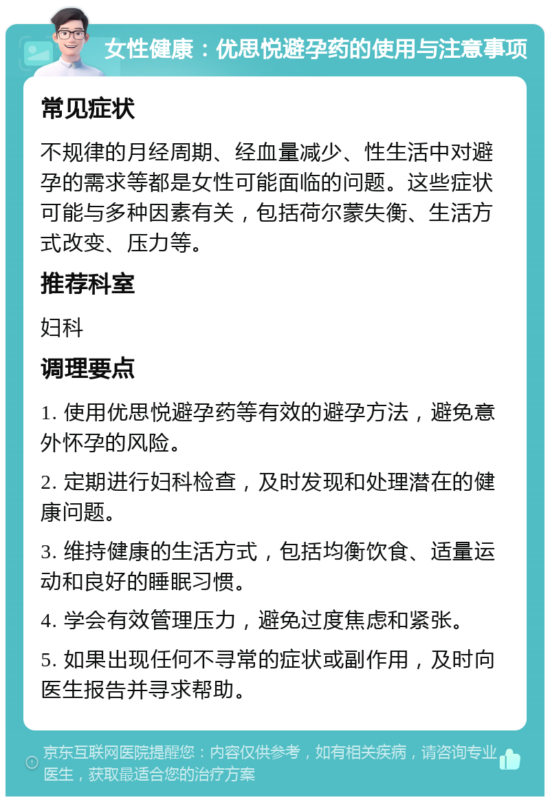 女性健康：优思悦避孕药的使用与注意事项 常见症状 不规律的月经周期、经血量减少、性生活中对避孕的需求等都是女性可能面临的问题。这些症状可能与多种因素有关，包括荷尔蒙失衡、生活方式改变、压力等。 推荐科室 妇科 调理要点 1. 使用优思悦避孕药等有效的避孕方法，避免意外怀孕的风险。 2. 定期进行妇科检查，及时发现和处理潜在的健康问题。 3. 维持健康的生活方式，包括均衡饮食、适量运动和良好的睡眠习惯。 4. 学会有效管理压力，避免过度焦虑和紧张。 5. 如果出现任何不寻常的症状或副作用，及时向医生报告并寻求帮助。