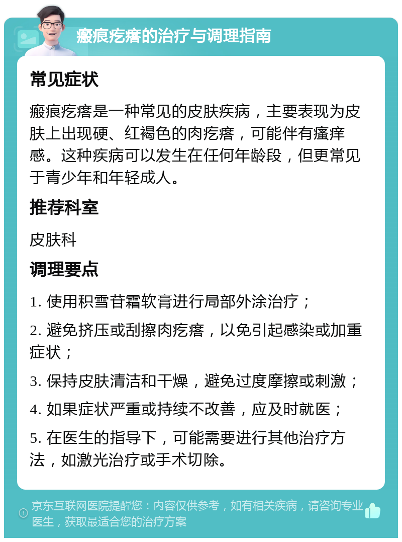 瘢痕疙瘩的治疗与调理指南 常见症状 瘢痕疙瘩是一种常见的皮肤疾病，主要表现为皮肤上出现硬、红褐色的肉疙瘩，可能伴有瘙痒感。这种疾病可以发生在任何年龄段，但更常见于青少年和年轻成人。 推荐科室 皮肤科 调理要点 1. 使用积雪苷霜软膏进行局部外涂治疗； 2. 避免挤压或刮擦肉疙瘩，以免引起感染或加重症状； 3. 保持皮肤清洁和干燥，避免过度摩擦或刺激； 4. 如果症状严重或持续不改善，应及时就医； 5. 在医生的指导下，可能需要进行其他治疗方法，如激光治疗或手术切除。