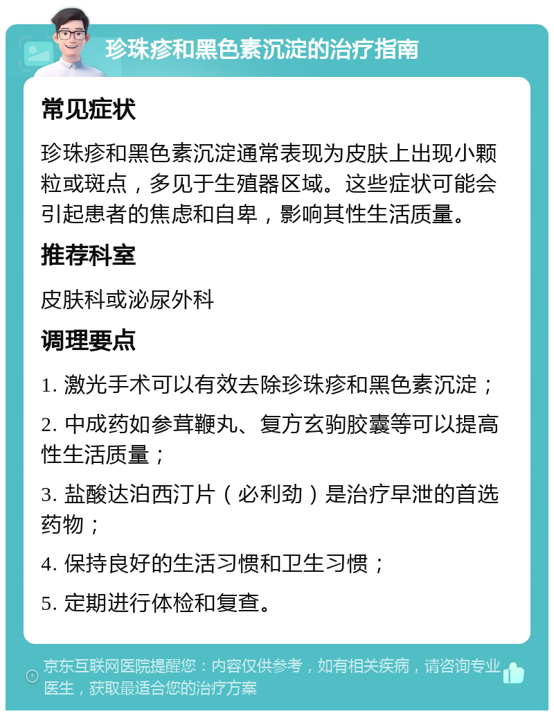 珍珠疹和黑色素沉淀的治疗指南 常见症状 珍珠疹和黑色素沉淀通常表现为皮肤上出现小颗粒或斑点，多见于生殖器区域。这些症状可能会引起患者的焦虑和自卑，影响其性生活质量。 推荐科室 皮肤科或泌尿外科 调理要点 1. 激光手术可以有效去除珍珠疹和黑色素沉淀； 2. 中成药如参茸鞭丸、复方玄驹胶囊等可以提高性生活质量； 3. 盐酸达泊西汀片（必利劲）是治疗早泄的首选药物； 4. 保持良好的生活习惯和卫生习惯； 5. 定期进行体检和复查。