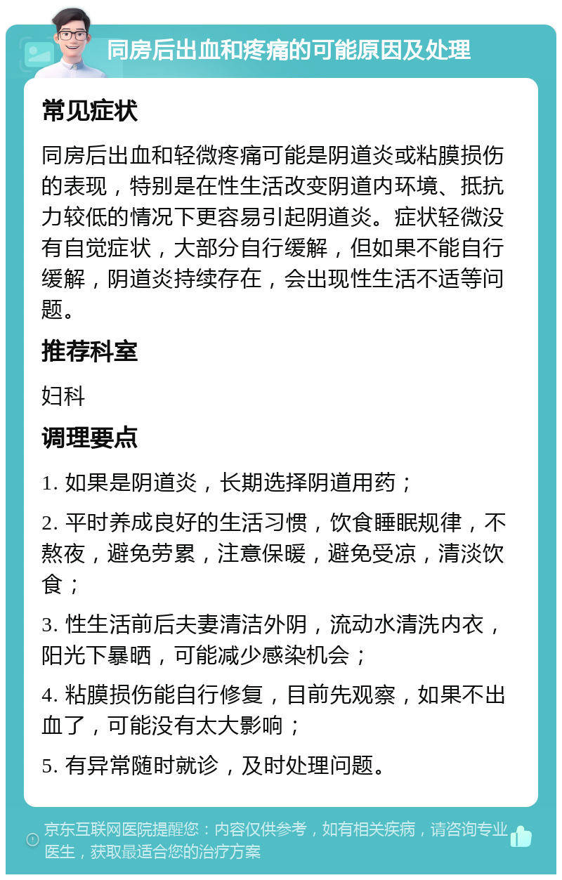 同房后出血和疼痛的可能原因及处理 常见症状 同房后出血和轻微疼痛可能是阴道炎或粘膜损伤的表现，特别是在性生活改变阴道内环境、抵抗力较低的情况下更容易引起阴道炎。症状轻微没有自觉症状，大部分自行缓解，但如果不能自行缓解，阴道炎持续存在，会出现性生活不适等问题。 推荐科室 妇科 调理要点 1. 如果是阴道炎，长期选择阴道用药； 2. 平时养成良好的生活习惯，饮食睡眠规律，不熬夜，避免劳累，注意保暖，避免受凉，清淡饮食； 3. 性生活前后夫妻清洁外阴，流动水清洗内衣，阳光下暴晒，可能减少感染机会； 4. 粘膜损伤能自行修复，目前先观察，如果不出血了，可能没有太大影响； 5. 有异常随时就诊，及时处理问题。