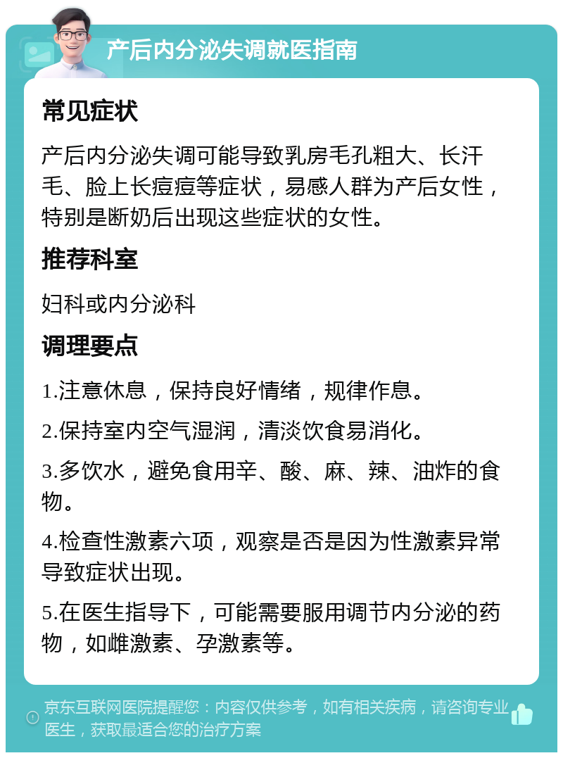 产后内分泌失调就医指南 常见症状 产后内分泌失调可能导致乳房毛孔粗大、长汗毛、脸上长痘痘等症状，易感人群为产后女性，特别是断奶后出现这些症状的女性。 推荐科室 妇科或内分泌科 调理要点 1.注意休息，保持良好情绪，规律作息。 2.保持室内空气湿润，清淡饮食易消化。 3.多饮水，避免食用辛、酸、麻、辣、油炸的食物。 4.检查性激素六项，观察是否是因为性激素异常导致症状出现。 5.在医生指导下，可能需要服用调节内分泌的药物，如雌激素、孕激素等。