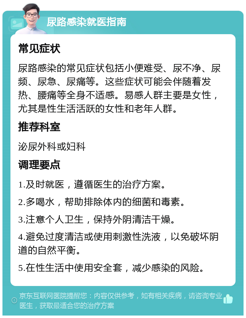 尿路感染就医指南 常见症状 尿路感染的常见症状包括小便难受、尿不净、尿频、尿急、尿痛等。这些症状可能会伴随着发热、腰痛等全身不适感。易感人群主要是女性，尤其是性生活活跃的女性和老年人群。 推荐科室 泌尿外科或妇科 调理要点 1.及时就医，遵循医生的治疗方案。 2.多喝水，帮助排除体内的细菌和毒素。 3.注意个人卫生，保持外阴清洁干燥。 4.避免过度清洁或使用刺激性洗液，以免破坏阴道的自然平衡。 5.在性生活中使用安全套，减少感染的风险。