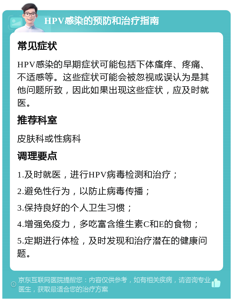 HPV感染的预防和治疗指南 常见症状 HPV感染的早期症状可能包括下体瘙痒、疼痛、不适感等。这些症状可能会被忽视或误认为是其他问题所致，因此如果出现这些症状，应及时就医。 推荐科室 皮肤科或性病科 调理要点 1.及时就医，进行HPV病毒检测和治疗； 2.避免性行为，以防止病毒传播； 3.保持良好的个人卫生习惯； 4.增强免疫力，多吃富含维生素C和E的食物； 5.定期进行体检，及时发现和治疗潜在的健康问题。