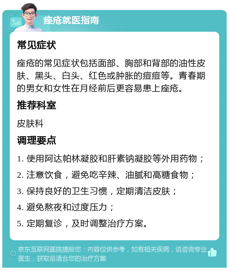 痤疮就医指南 常见症状 痤疮的常见症状包括面部、胸部和背部的油性皮肤、黑头、白头、红色或肿胀的痘痘等。青春期的男女和女性在月经前后更容易患上痤疮。 推荐科室 皮肤科 调理要点 1. 使用阿达帕林凝胶和肝素钠凝胶等外用药物； 2. 注意饮食，避免吃辛辣、油腻和高糖食物； 3. 保持良好的卫生习惯，定期清洁皮肤； 4. 避免熬夜和过度压力； 5. 定期复诊，及时调整治疗方案。