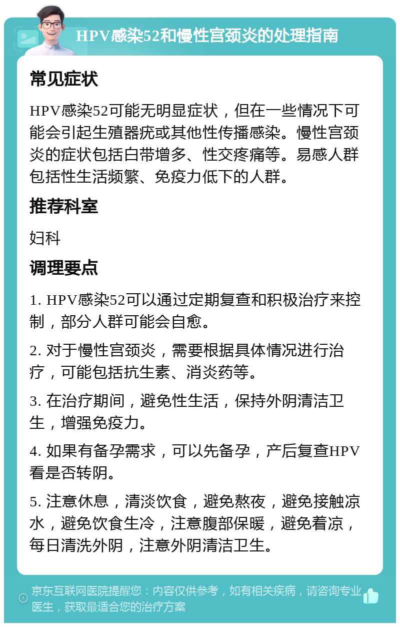 HPV感染52和慢性宫颈炎的处理指南 常见症状 HPV感染52可能无明显症状，但在一些情况下可能会引起生殖器疣或其他性传播感染。慢性宫颈炎的症状包括白带增多、性交疼痛等。易感人群包括性生活频繁、免疫力低下的人群。 推荐科室 妇科 调理要点 1. HPV感染52可以通过定期复查和积极治疗来控制，部分人群可能会自愈。 2. 对于慢性宫颈炎，需要根据具体情况进行治疗，可能包括抗生素、消炎药等。 3. 在治疗期间，避免性生活，保持外阴清洁卫生，增强免疫力。 4. 如果有备孕需求，可以先备孕，产后复查HPV看是否转阴。 5. 注意休息，清淡饮食，避免熬夜，避免接触凉水，避免饮食生冷，注意腹部保暖，避免着凉，每日清洗外阴，注意外阴清洁卫生。