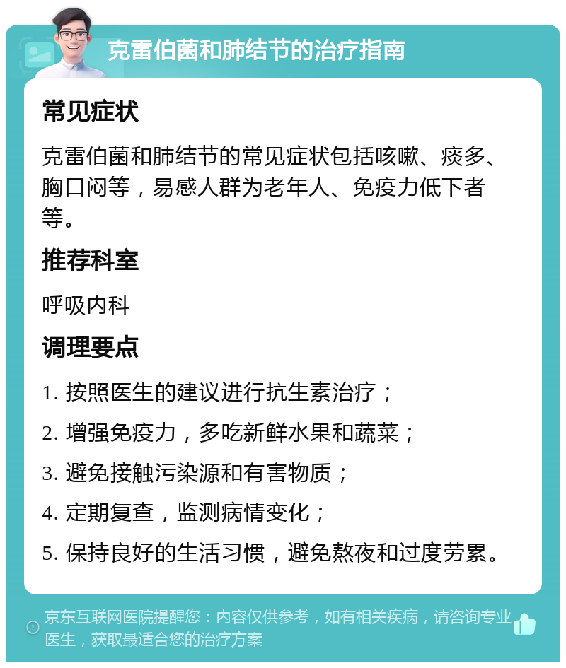 克雷伯菌和肺结节的治疗指南 常见症状 克雷伯菌和肺结节的常见症状包括咳嗽、痰多、胸口闷等，易感人群为老年人、免疫力低下者等。 推荐科室 呼吸内科 调理要点 1. 按照医生的建议进行抗生素治疗； 2. 增强免疫力，多吃新鲜水果和蔬菜； 3. 避免接触污染源和有害物质； 4. 定期复查，监测病情变化； 5. 保持良好的生活习惯，避免熬夜和过度劳累。