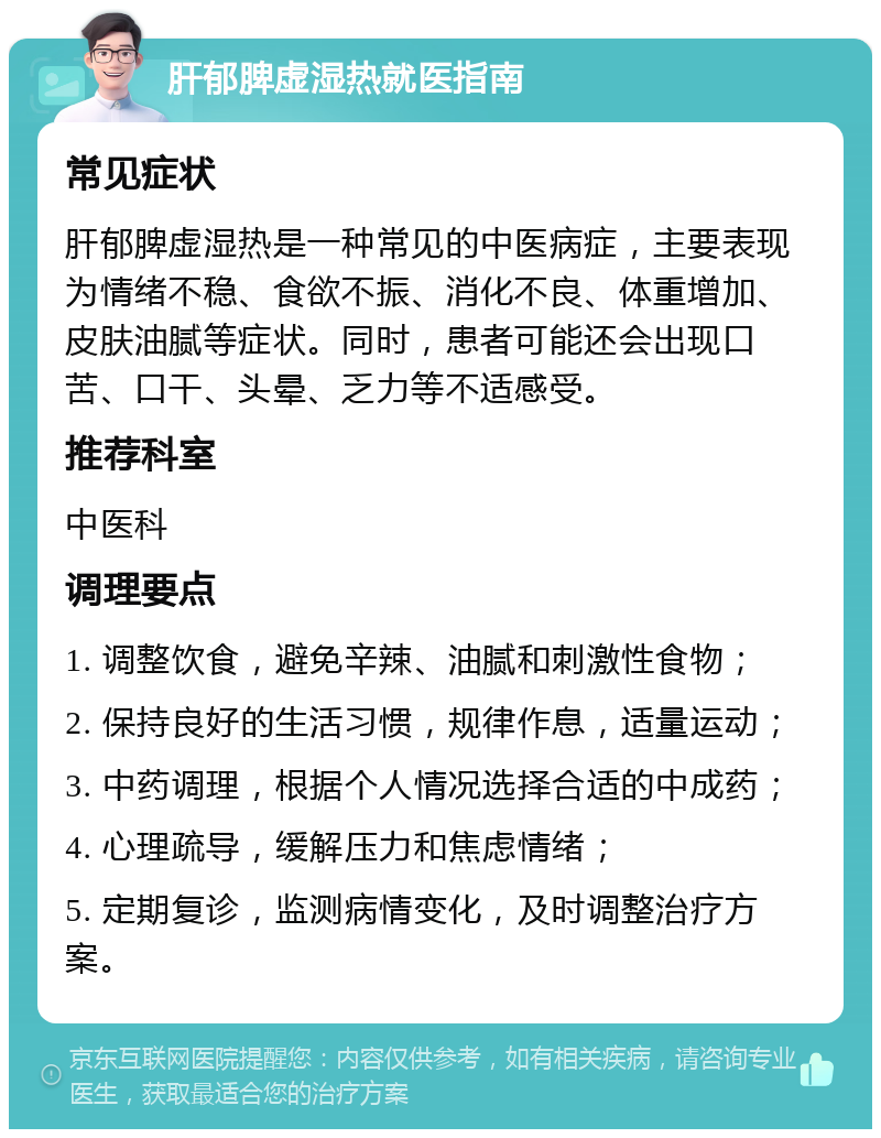 肝郁脾虚湿热就医指南 常见症状 肝郁脾虚湿热是一种常见的中医病症，主要表现为情绪不稳、食欲不振、消化不良、体重增加、皮肤油腻等症状。同时，患者可能还会出现口苦、口干、头晕、乏力等不适感受。 推荐科室 中医科 调理要点 1. 调整饮食，避免辛辣、油腻和刺激性食物； 2. 保持良好的生活习惯，规律作息，适量运动； 3. 中药调理，根据个人情况选择合适的中成药； 4. 心理疏导，缓解压力和焦虑情绪； 5. 定期复诊，监测病情变化，及时调整治疗方案。