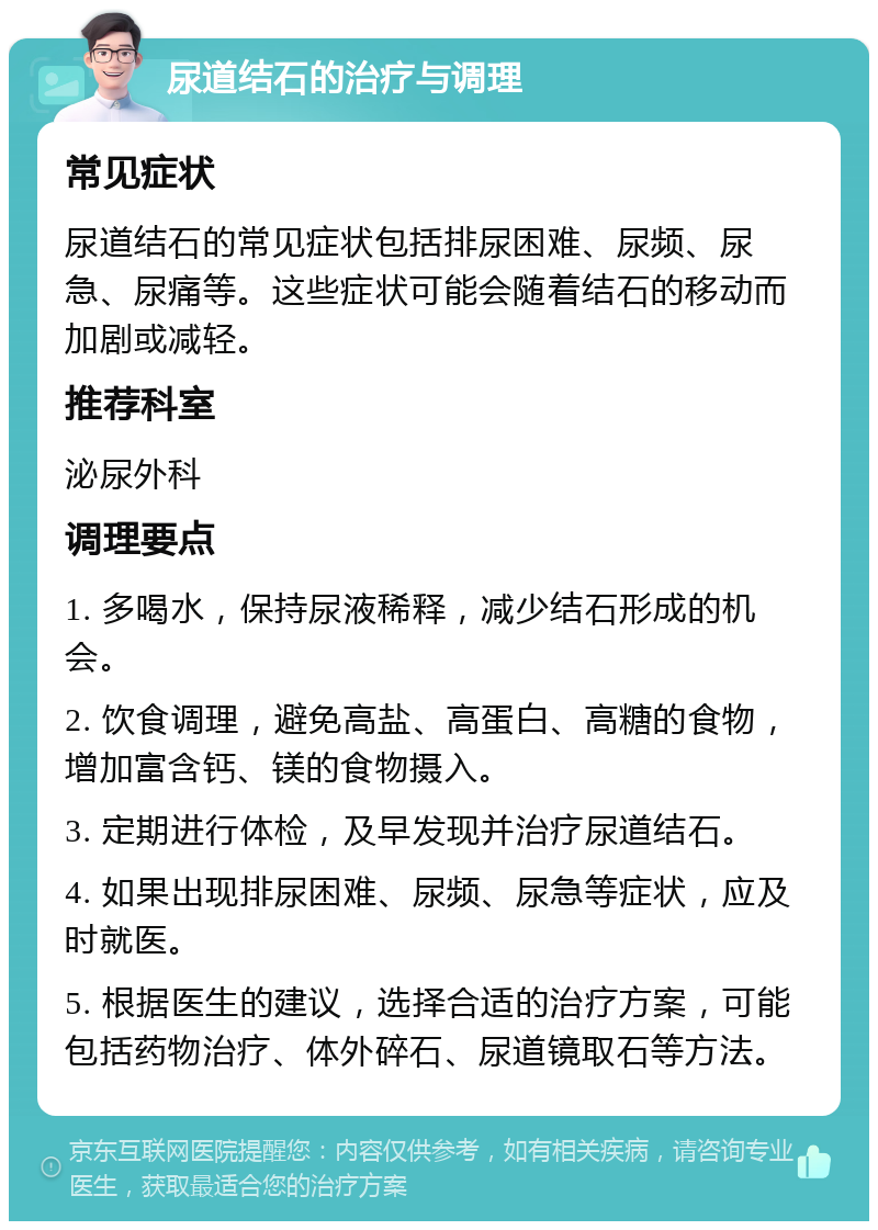 尿道结石的治疗与调理 常见症状 尿道结石的常见症状包括排尿困难、尿频、尿急、尿痛等。这些症状可能会随着结石的移动而加剧或减轻。 推荐科室 泌尿外科 调理要点 1. 多喝水，保持尿液稀释，减少结石形成的机会。 2. 饮食调理，避免高盐、高蛋白、高糖的食物，增加富含钙、镁的食物摄入。 3. 定期进行体检，及早发现并治疗尿道结石。 4. 如果出现排尿困难、尿频、尿急等症状，应及时就医。 5. 根据医生的建议，选择合适的治疗方案，可能包括药物治疗、体外碎石、尿道镜取石等方法。