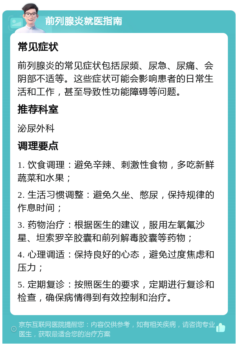 前列腺炎就医指南 常见症状 前列腺炎的常见症状包括尿频、尿急、尿痛、会阴部不适等。这些症状可能会影响患者的日常生活和工作，甚至导致性功能障碍等问题。 推荐科室 泌尿外科 调理要点 1. 饮食调理：避免辛辣、刺激性食物，多吃新鲜蔬菜和水果； 2. 生活习惯调整：避免久坐、憋尿，保持规律的作息时间； 3. 药物治疗：根据医生的建议，服用左氧氟沙星、坦索罗辛胶囊和前列解毒胶囊等药物； 4. 心理调适：保持良好的心态，避免过度焦虑和压力； 5. 定期复诊：按照医生的要求，定期进行复诊和检查，确保病情得到有效控制和治疗。