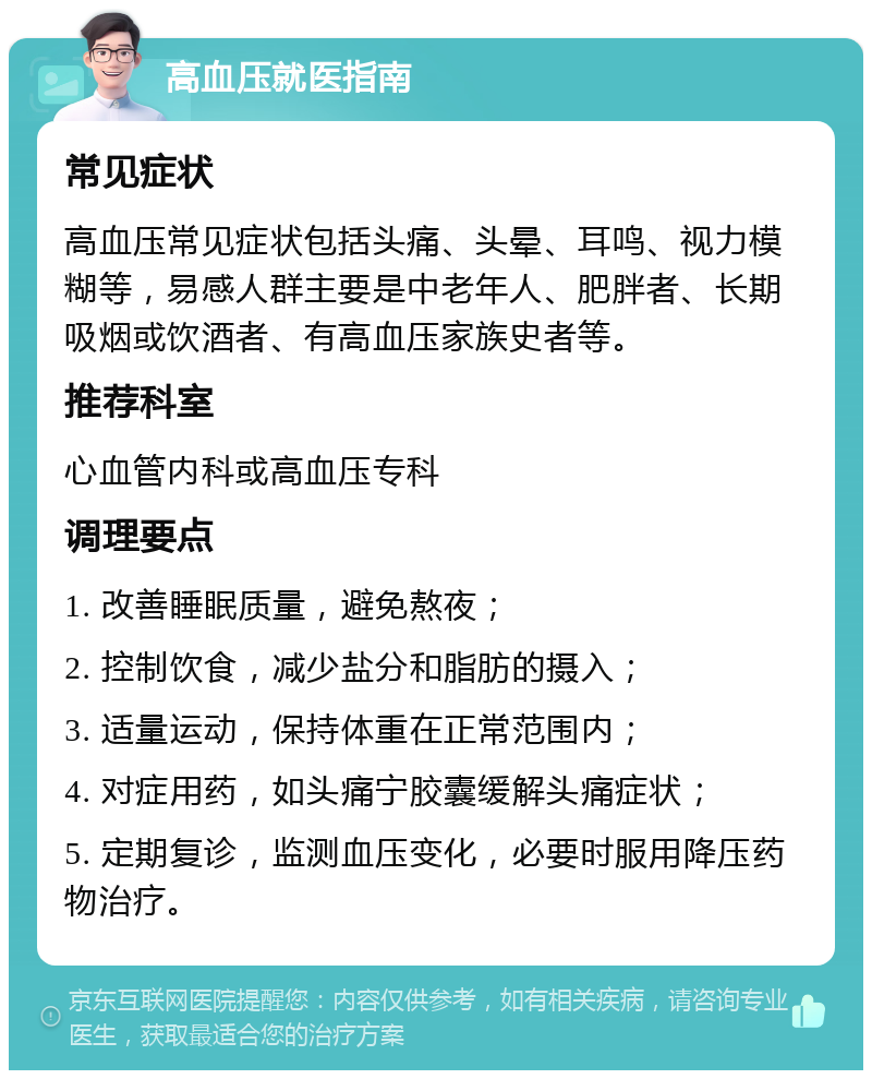 高血压就医指南 常见症状 高血压常见症状包括头痛、头晕、耳鸣、视力模糊等，易感人群主要是中老年人、肥胖者、长期吸烟或饮酒者、有高血压家族史者等。 推荐科室 心血管内科或高血压专科 调理要点 1. 改善睡眠质量，避免熬夜； 2. 控制饮食，减少盐分和脂肪的摄入； 3. 适量运动，保持体重在正常范围内； 4. 对症用药，如头痛宁胶囊缓解头痛症状； 5. 定期复诊，监测血压变化，必要时服用降压药物治疗。