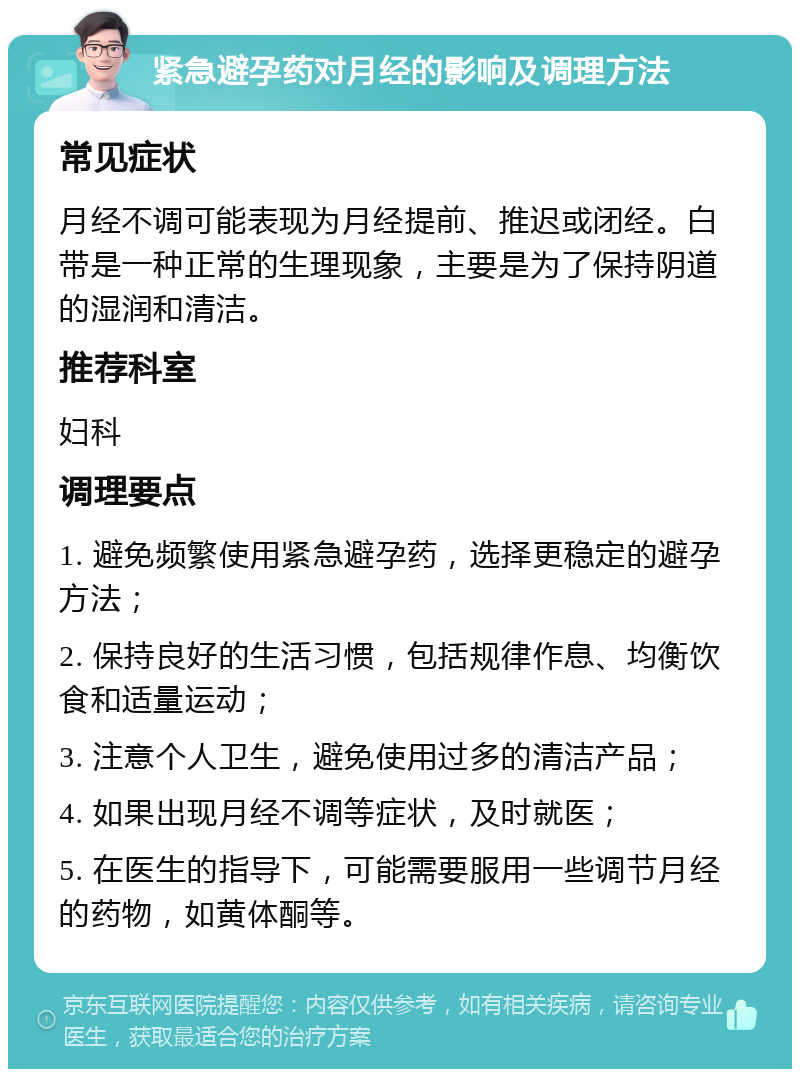 紧急避孕药对月经的影响及调理方法 常见症状 月经不调可能表现为月经提前、推迟或闭经。白带是一种正常的生理现象，主要是为了保持阴道的湿润和清洁。 推荐科室 妇科 调理要点 1. 避免频繁使用紧急避孕药，选择更稳定的避孕方法； 2. 保持良好的生活习惯，包括规律作息、均衡饮食和适量运动； 3. 注意个人卫生，避免使用过多的清洁产品； 4. 如果出现月经不调等症状，及时就医； 5. 在医生的指导下，可能需要服用一些调节月经的药物，如黄体酮等。