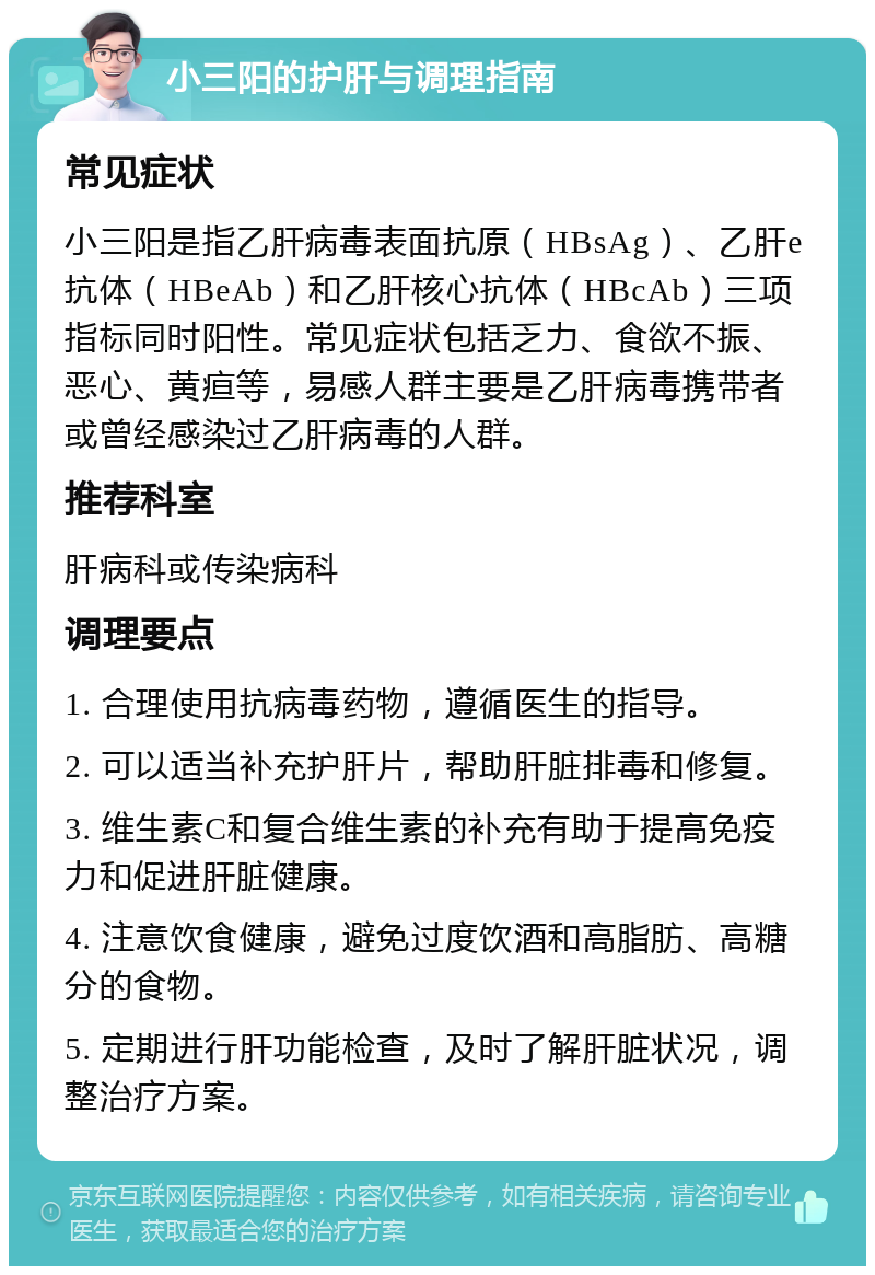 小三阳的护肝与调理指南 常见症状 小三阳是指乙肝病毒表面抗原（HBsAg）、乙肝e抗体（HBeAb）和乙肝核心抗体（HBcAb）三项指标同时阳性。常见症状包括乏力、食欲不振、恶心、黄疸等，易感人群主要是乙肝病毒携带者或曾经感染过乙肝病毒的人群。 推荐科室 肝病科或传染病科 调理要点 1. 合理使用抗病毒药物，遵循医生的指导。 2. 可以适当补充护肝片，帮助肝脏排毒和修复。 3. 维生素C和复合维生素的补充有助于提高免疫力和促进肝脏健康。 4. 注意饮食健康，避免过度饮酒和高脂肪、高糖分的食物。 5. 定期进行肝功能检查，及时了解肝脏状况，调整治疗方案。