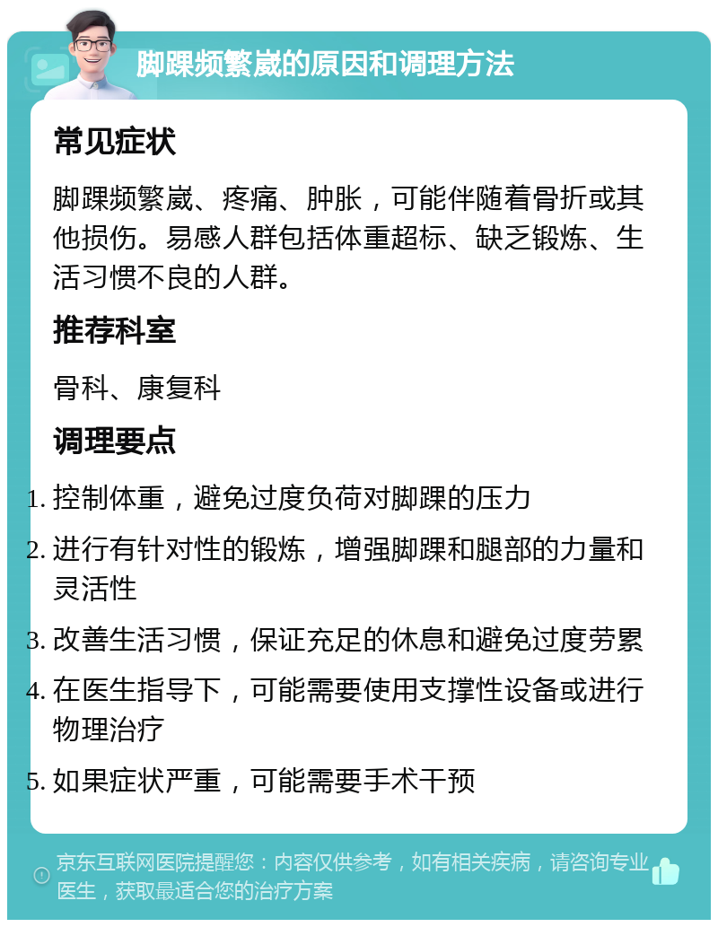 脚踝频繁崴的原因和调理方法 常见症状 脚踝频繁崴、疼痛、肿胀，可能伴随着骨折或其他损伤。易感人群包括体重超标、缺乏锻炼、生活习惯不良的人群。 推荐科室 骨科、康复科 调理要点 控制体重，避免过度负荷对脚踝的压力 进行有针对性的锻炼，增强脚踝和腿部的力量和灵活性 改善生活习惯，保证充足的休息和避免过度劳累 在医生指导下，可能需要使用支撑性设备或进行物理治疗 如果症状严重，可能需要手术干预