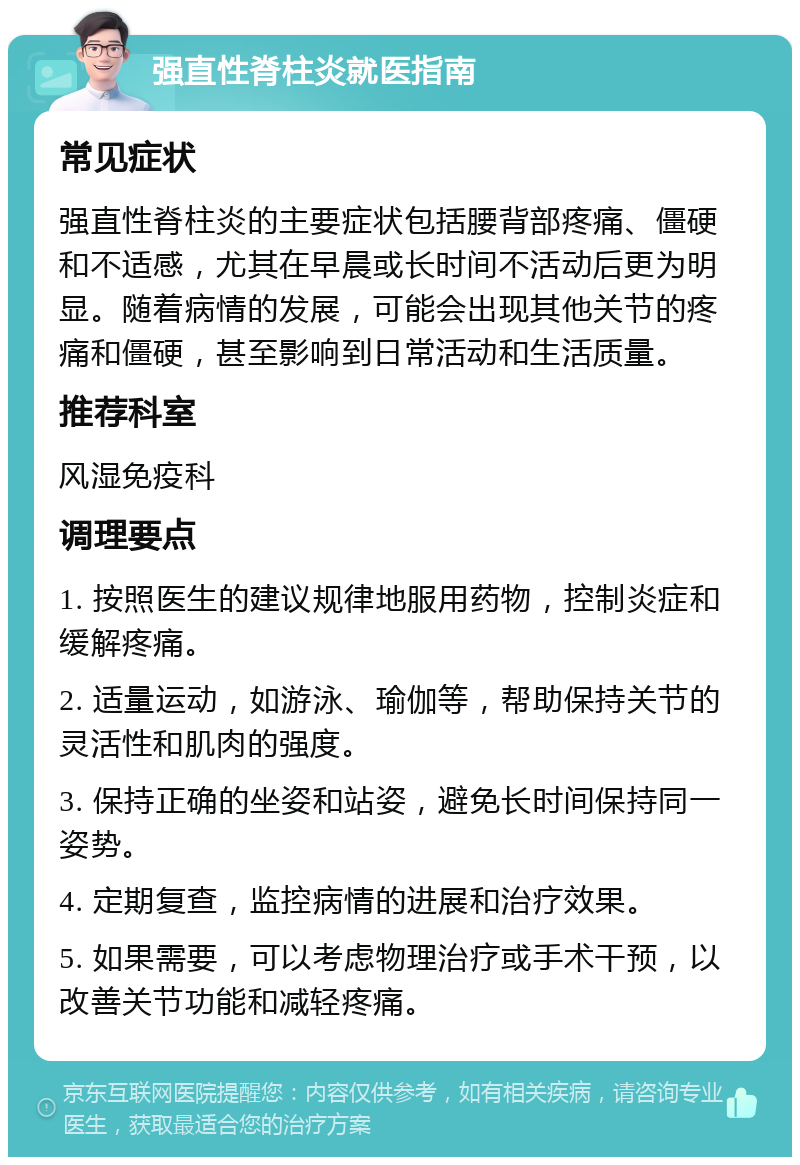 强直性脊柱炎就医指南 常见症状 强直性脊柱炎的主要症状包括腰背部疼痛、僵硬和不适感，尤其在早晨或长时间不活动后更为明显。随着病情的发展，可能会出现其他关节的疼痛和僵硬，甚至影响到日常活动和生活质量。 推荐科室 风湿免疫科 调理要点 1. 按照医生的建议规律地服用药物，控制炎症和缓解疼痛。 2. 适量运动，如游泳、瑜伽等，帮助保持关节的灵活性和肌肉的强度。 3. 保持正确的坐姿和站姿，避免长时间保持同一姿势。 4. 定期复查，监控病情的进展和治疗效果。 5. 如果需要，可以考虑物理治疗或手术干预，以改善关节功能和减轻疼痛。