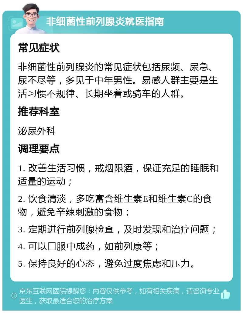 非细菌性前列腺炎就医指南 常见症状 非细菌性前列腺炎的常见症状包括尿频、尿急、尿不尽等，多见于中年男性。易感人群主要是生活习惯不规律、长期坐着或骑车的人群。 推荐科室 泌尿外科 调理要点 1. 改善生活习惯，戒烟限酒，保证充足的睡眠和适量的运动； 2. 饮食清淡，多吃富含维生素E和维生素C的食物，避免辛辣刺激的食物； 3. 定期进行前列腺检查，及时发现和治疗问题； 4. 可以口服中成药，如前列康等； 5. 保持良好的心态，避免过度焦虑和压力。