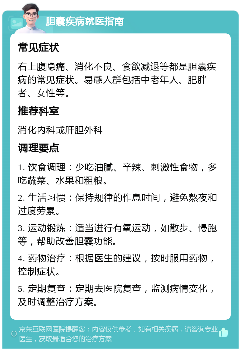 胆囊疾病就医指南 常见症状 右上腹隐痛、消化不良、食欲减退等都是胆囊疾病的常见症状。易感人群包括中老年人、肥胖者、女性等。 推荐科室 消化内科或肝胆外科 调理要点 1. 饮食调理：少吃油腻、辛辣、刺激性食物，多吃蔬菜、水果和粗粮。 2. 生活习惯：保持规律的作息时间，避免熬夜和过度劳累。 3. 运动锻炼：适当进行有氧运动，如散步、慢跑等，帮助改善胆囊功能。 4. 药物治疗：根据医生的建议，按时服用药物，控制症状。 5. 定期复查：定期去医院复查，监测病情变化，及时调整治疗方案。