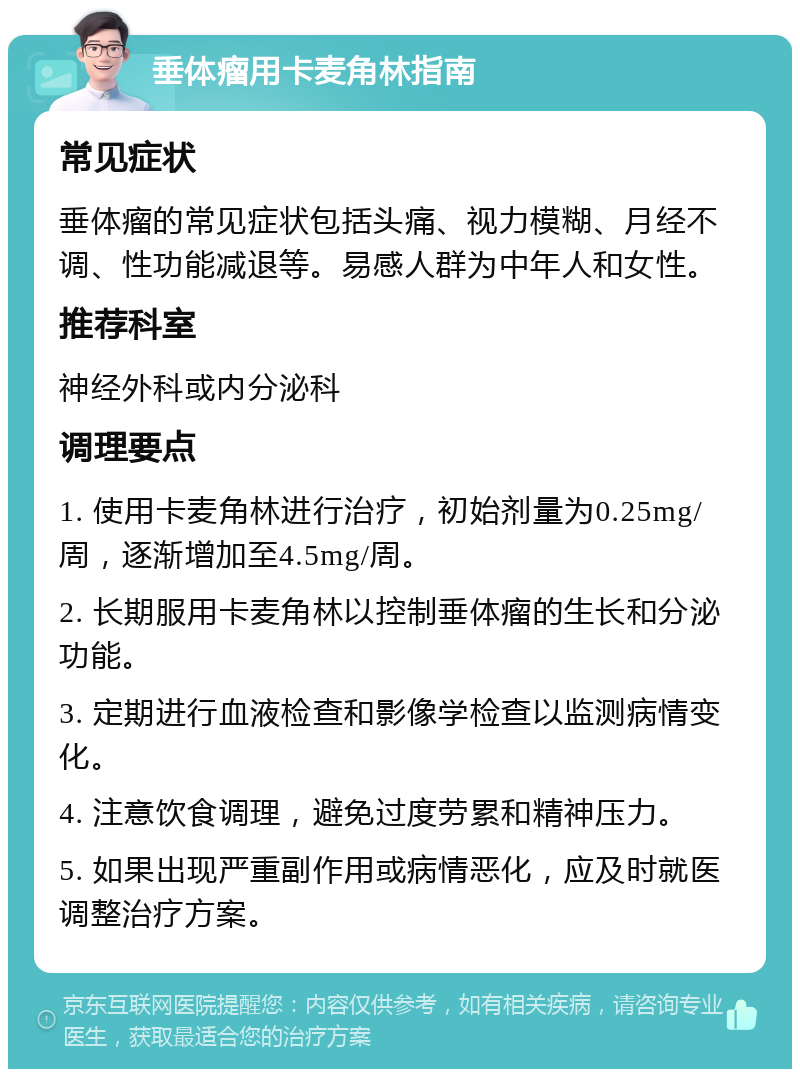 垂体瘤用卡麦角林指南 常见症状 垂体瘤的常见症状包括头痛、视力模糊、月经不调、性功能减退等。易感人群为中年人和女性。 推荐科室 神经外科或内分泌科 调理要点 1. 使用卡麦角林进行治疗，初始剂量为0.25mg/周，逐渐增加至4.5mg/周。 2. 长期服用卡麦角林以控制垂体瘤的生长和分泌功能。 3. 定期进行血液检查和影像学检查以监测病情变化。 4. 注意饮食调理，避免过度劳累和精神压力。 5. 如果出现严重副作用或病情恶化，应及时就医调整治疗方案。