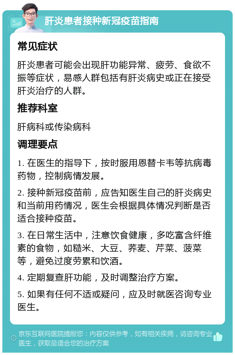 肝炎患者接种新冠疫苗指南 常见症状 肝炎患者可能会出现肝功能异常、疲劳、食欲不振等症状，易感人群包括有肝炎病史或正在接受肝炎治疗的人群。 推荐科室 肝病科或传染病科 调理要点 1. 在医生的指导下，按时服用恩替卡韦等抗病毒药物，控制病情发展。 2. 接种新冠疫苗前，应告知医生自己的肝炎病史和当前用药情况，医生会根据具体情况判断是否适合接种疫苗。 3. 在日常生活中，注意饮食健康，多吃富含纤维素的食物，如糙米、大豆、荞麦、芹菜、菠菜等，避免过度劳累和饮酒。 4. 定期复查肝功能，及时调整治疗方案。 5. 如果有任何不适或疑问，应及时就医咨询专业医生。