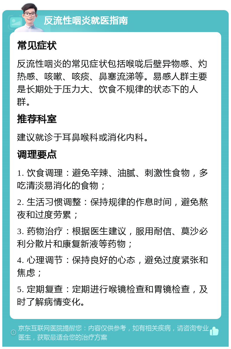 反流性咽炎就医指南 常见症状 反流性咽炎的常见症状包括喉咙后壁异物感、灼热感、咳嗽、咳痰、鼻塞流涕等。易感人群主要是长期处于压力大、饮食不规律的状态下的人群。 推荐科室 建议就诊于耳鼻喉科或消化内科。 调理要点 1. 饮食调理：避免辛辣、油腻、刺激性食物，多吃清淡易消化的食物； 2. 生活习惯调整：保持规律的作息时间，避免熬夜和过度劳累； 3. 药物治疗：根据医生建议，服用耐信、莫沙必利分散片和康复新液等药物； 4. 心理调节：保持良好的心态，避免过度紧张和焦虑； 5. 定期复查：定期进行喉镜检查和胃镜检查，及时了解病情变化。