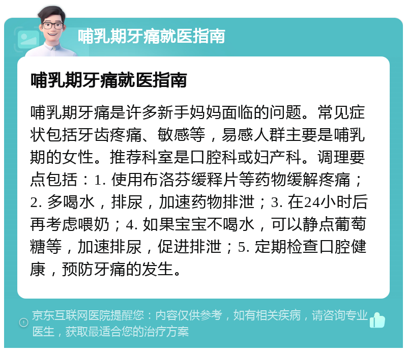 哺乳期牙痛就医指南 哺乳期牙痛就医指南 哺乳期牙痛是许多新手妈妈面临的问题。常见症状包括牙齿疼痛、敏感等，易感人群主要是哺乳期的女性。推荐科室是口腔科或妇产科。调理要点包括：1. 使用布洛芬缓释片等药物缓解疼痛；2. 多喝水，排尿，加速药物排泄；3. 在24小时后再考虑喂奶；4. 如果宝宝不喝水，可以静点葡萄糖等，加速排尿，促进排泄；5. 定期检查口腔健康，预防牙痛的发生。