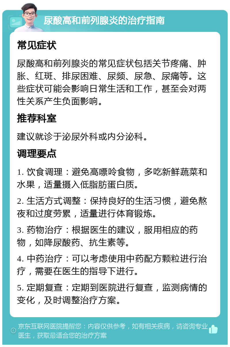 尿酸高和前列腺炎的治疗指南 常见症状 尿酸高和前列腺炎的常见症状包括关节疼痛、肿胀、红斑、排尿困难、尿频、尿急、尿痛等。这些症状可能会影响日常生活和工作，甚至会对两性关系产生负面影响。 推荐科室 建议就诊于泌尿外科或内分泌科。 调理要点 1. 饮食调理：避免高嘌呤食物，多吃新鲜蔬菜和水果，适量摄入低脂肪蛋白质。 2. 生活方式调整：保持良好的生活习惯，避免熬夜和过度劳累，适量进行体育锻炼。 3. 药物治疗：根据医生的建议，服用相应的药物，如降尿酸药、抗生素等。 4. 中药治疗：可以考虑使用中药配方颗粒进行治疗，需要在医生的指导下进行。 5. 定期复查：定期到医院进行复查，监测病情的变化，及时调整治疗方案。