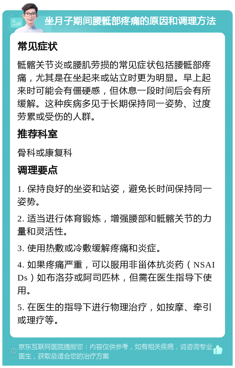 坐月子期间腰骶部疼痛的原因和调理方法 常见症状 骶髂关节炎或腰肌劳损的常见症状包括腰骶部疼痛，尤其是在坐起来或站立时更为明显。早上起来时可能会有僵硬感，但休息一段时间后会有所缓解。这种疾病多见于长期保持同一姿势、过度劳累或受伤的人群。 推荐科室 骨科或康复科 调理要点 1. 保持良好的坐姿和站姿，避免长时间保持同一姿势。 2. 适当进行体育锻炼，增强腰部和骶髂关节的力量和灵活性。 3. 使用热敷或冷敷缓解疼痛和炎症。 4. 如果疼痛严重，可以服用非甾体抗炎药（NSAIDs）如布洛芬或阿司匹林，但需在医生指导下使用。 5. 在医生的指导下进行物理治疗，如按摩、牵引或理疗等。