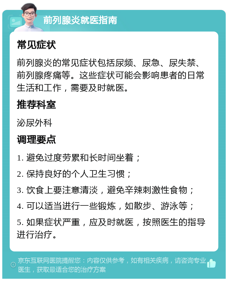 前列腺炎就医指南 常见症状 前列腺炎的常见症状包括尿频、尿急、尿失禁、前列腺疼痛等。这些症状可能会影响患者的日常生活和工作，需要及时就医。 推荐科室 泌尿外科 调理要点 1. 避免过度劳累和长时间坐着； 2. 保持良好的个人卫生习惯； 3. 饮食上要注意清淡，避免辛辣刺激性食物； 4. 可以适当进行一些锻炼，如散步、游泳等； 5. 如果症状严重，应及时就医，按照医生的指导进行治疗。