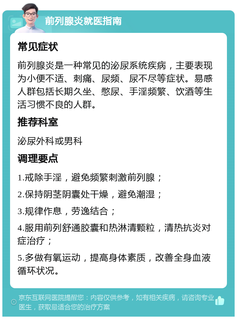 前列腺炎就医指南 常见症状 前列腺炎是一种常见的泌尿系统疾病，主要表现为小便不适、刺痛、尿频、尿不尽等症状。易感人群包括长期久坐、憋尿、手淫频繁、饮酒等生活习惯不良的人群。 推荐科室 泌尿外科或男科 调理要点 1.戒除手淫，避免频繁刺激前列腺； 2.保持阴茎阴囊处干燥，避免潮湿； 3.规律作息，劳逸结合； 4.服用前列舒通胶囊和热淋清颗粒，清热抗炎对症治疗； 5.多做有氧运动，提高身体素质，改善全身血液循环状况。