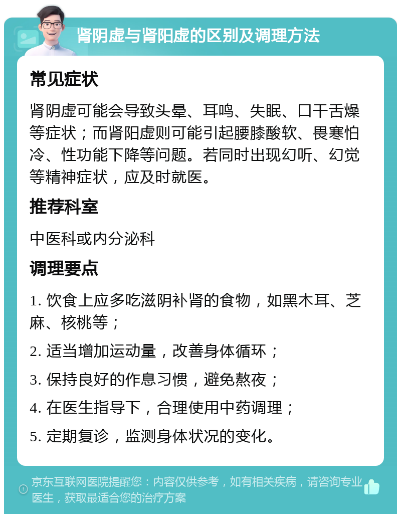 肾阴虚与肾阳虚的区别及调理方法 常见症状 肾阴虚可能会导致头晕、耳鸣、失眠、口干舌燥等症状；而肾阳虚则可能引起腰膝酸软、畏寒怕冷、性功能下降等问题。若同时出现幻听、幻觉等精神症状，应及时就医。 推荐科室 中医科或内分泌科 调理要点 1. 饮食上应多吃滋阴补肾的食物，如黑木耳、芝麻、核桃等； 2. 适当增加运动量，改善身体循环； 3. 保持良好的作息习惯，避免熬夜； 4. 在医生指导下，合理使用中药调理； 5. 定期复诊，监测身体状况的变化。