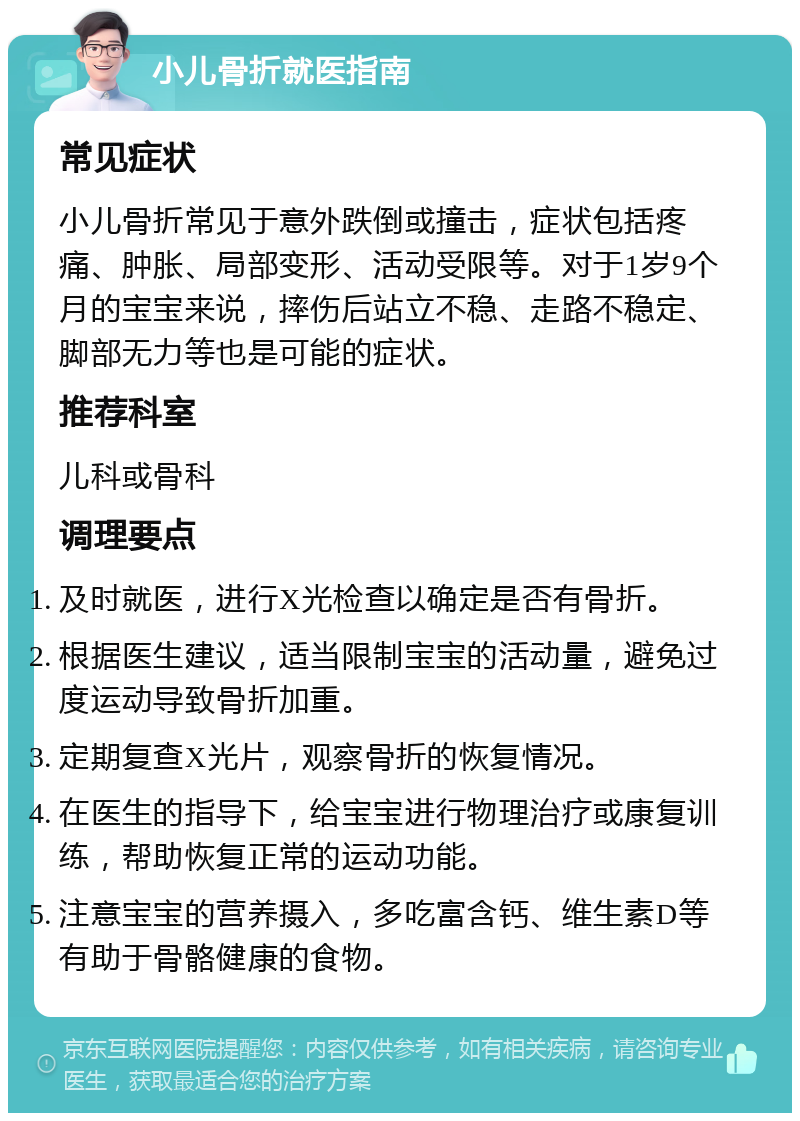 小儿骨折就医指南 常见症状 小儿骨折常见于意外跌倒或撞击，症状包括疼痛、肿胀、局部变形、活动受限等。对于1岁9个月的宝宝来说，摔伤后站立不稳、走路不稳定、脚部无力等也是可能的症状。 推荐科室 儿科或骨科 调理要点 及时就医，进行X光检查以确定是否有骨折。 根据医生建议，适当限制宝宝的活动量，避免过度运动导致骨折加重。 定期复查X光片，观察骨折的恢复情况。 在医生的指导下，给宝宝进行物理治疗或康复训练，帮助恢复正常的运动功能。 注意宝宝的营养摄入，多吃富含钙、维生素D等有助于骨骼健康的食物。