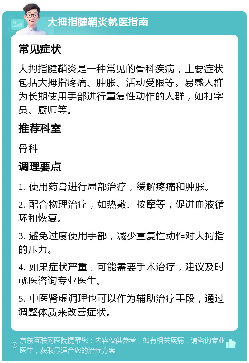 大拇指腱鞘炎就医指南 常见症状 大拇指腱鞘炎是一种常见的骨科疾病，主要症状包括大拇指疼痛、肿胀、活动受限等。易感人群为长期使用手部进行重复性动作的人群，如打字员、厨师等。 推荐科室 骨科 调理要点 1. 使用药膏进行局部治疗，缓解疼痛和肿胀。 2. 配合物理治疗，如热敷、按摩等，促进血液循环和恢复。 3. 避免过度使用手部，减少重复性动作对大拇指的压力。 4. 如果症状严重，可能需要手术治疗，建议及时就医咨询专业医生。 5. 中医肾虚调理也可以作为辅助治疗手段，通过调整体质来改善症状。