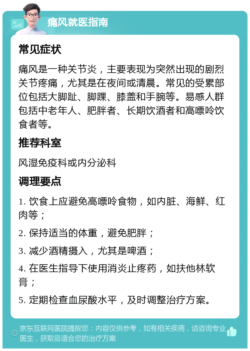 痛风就医指南 常见症状 痛风是一种关节炎，主要表现为突然出现的剧烈关节疼痛，尤其是在夜间或清晨。常见的受累部位包括大脚趾、脚踝、膝盖和手腕等。易感人群包括中老年人、肥胖者、长期饮酒者和高嘌呤饮食者等。 推荐科室 风湿免疫科或内分泌科 调理要点 1. 饮食上应避免高嘌呤食物，如内脏、海鲜、红肉等； 2. 保持适当的体重，避免肥胖； 3. 减少酒精摄入，尤其是啤酒； 4. 在医生指导下使用消炎止疼药，如扶他林软膏； 5. 定期检查血尿酸水平，及时调整治疗方案。