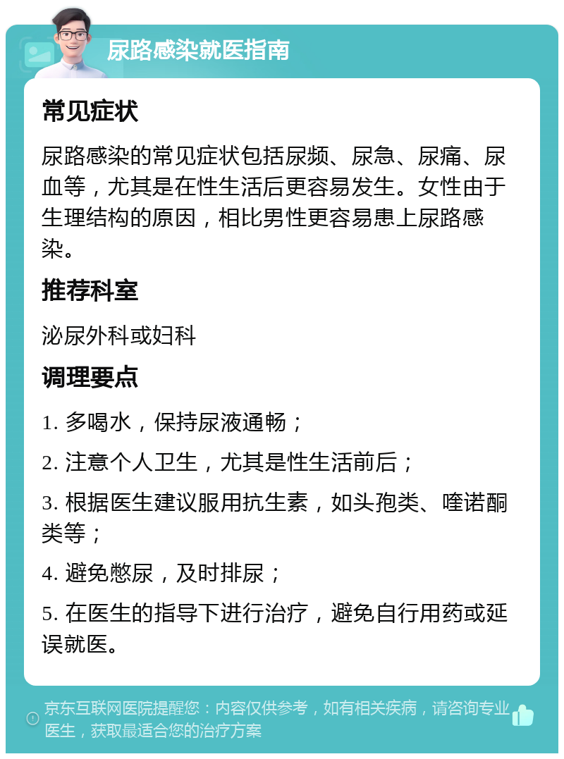 尿路感染就医指南 常见症状 尿路感染的常见症状包括尿频、尿急、尿痛、尿血等，尤其是在性生活后更容易发生。女性由于生理结构的原因，相比男性更容易患上尿路感染。 推荐科室 泌尿外科或妇科 调理要点 1. 多喝水，保持尿液通畅； 2. 注意个人卫生，尤其是性生活前后； 3. 根据医生建议服用抗生素，如头孢类、喹诺酮类等； 4. 避免憋尿，及时排尿； 5. 在医生的指导下进行治疗，避免自行用药或延误就医。