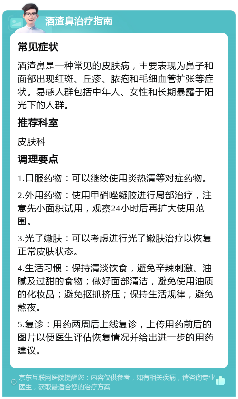 酒渣鼻治疗指南 常见症状 酒渣鼻是一种常见的皮肤病，主要表现为鼻子和面部出现红斑、丘疹、脓疱和毛细血管扩张等症状。易感人群包括中年人、女性和长期暴露于阳光下的人群。 推荐科室 皮肤科 调理要点 1.口服药物：可以继续使用炎热清等对症药物。 2.外用药物：使用甲硝唑凝胶进行局部治疗，注意先小面积试用，观察24小时后再扩大使用范围。 3.光子嫩肤：可以考虑进行光子嫩肤治疗以恢复正常皮肤状态。 4.生活习惯：保持清淡饮食，避免辛辣刺激、油腻及过甜的食物；做好面部清洁，避免使用油质的化妆品；避免抠抓挤压；保持生活规律，避免熬夜。 5.复诊：用药两周后上线复诊，上传用药前后的图片以便医生评估恢复情况并给出进一步的用药建议。