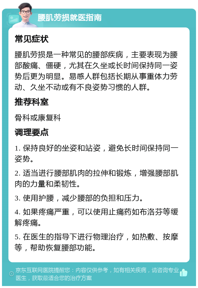 腰肌劳损就医指南 常见症状 腰肌劳损是一种常见的腰部疾病，主要表现为腰部酸痛、僵硬，尤其在久坐或长时间保持同一姿势后更为明显。易感人群包括长期从事重体力劳动、久坐不动或有不良姿势习惯的人群。 推荐科室 骨科或康复科 调理要点 1. 保持良好的坐姿和站姿，避免长时间保持同一姿势。 2. 适当进行腰部肌肉的拉伸和锻炼，增强腰部肌肉的力量和柔韧性。 3. 使用护腰，减少腰部的负担和压力。 4. 如果疼痛严重，可以使用止痛药如布洛芬等缓解疼痛。 5. 在医生的指导下进行物理治疗，如热敷、按摩等，帮助恢复腰部功能。