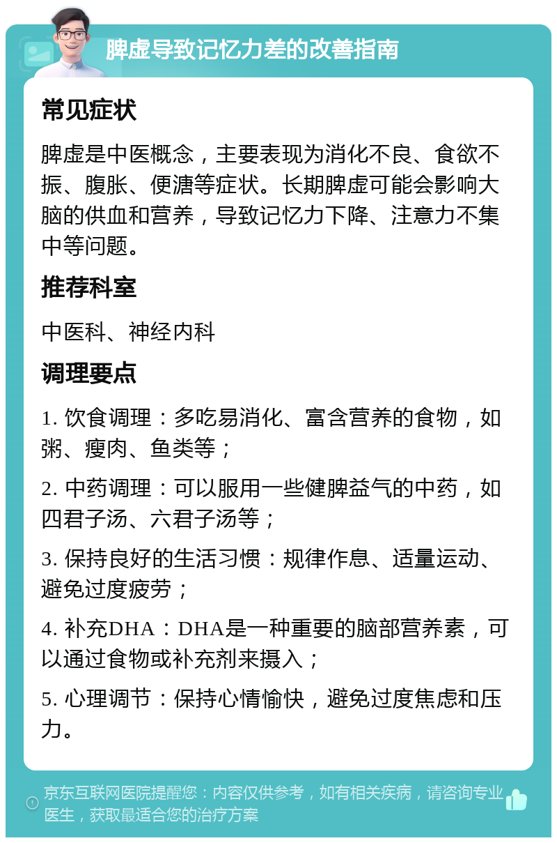 脾虚导致记忆力差的改善指南 常见症状 脾虚是中医概念，主要表现为消化不良、食欲不振、腹胀、便溏等症状。长期脾虚可能会影响大脑的供血和营养，导致记忆力下降、注意力不集中等问题。 推荐科室 中医科、神经内科 调理要点 1. 饮食调理：多吃易消化、富含营养的食物，如粥、瘦肉、鱼类等； 2. 中药调理：可以服用一些健脾益气的中药，如四君子汤、六君子汤等； 3. 保持良好的生活习惯：规律作息、适量运动、避免过度疲劳； 4. 补充DHA：DHA是一种重要的脑部营养素，可以通过食物或补充剂来摄入； 5. 心理调节：保持心情愉快，避免过度焦虑和压力。