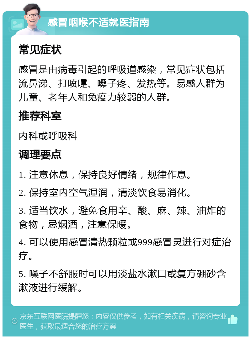 感冒咽喉不适就医指南 常见症状 感冒是由病毒引起的呼吸道感染，常见症状包括流鼻涕、打喷嚏、嗓子疼、发热等。易感人群为儿童、老年人和免疫力较弱的人群。 推荐科室 内科或呼吸科 调理要点 1. 注意休息，保持良好情绪，规律作息。 2. 保持室内空气湿润，清淡饮食易消化。 3. 适当饮水，避免食用辛、酸、麻、辣、油炸的食物，忌烟酒，注意保暖。 4. 可以使用感冒清热颗粒或999感冒灵进行对症治疗。 5. 嗓子不舒服时可以用淡盐水漱口或复方硼砂含漱液进行缓解。