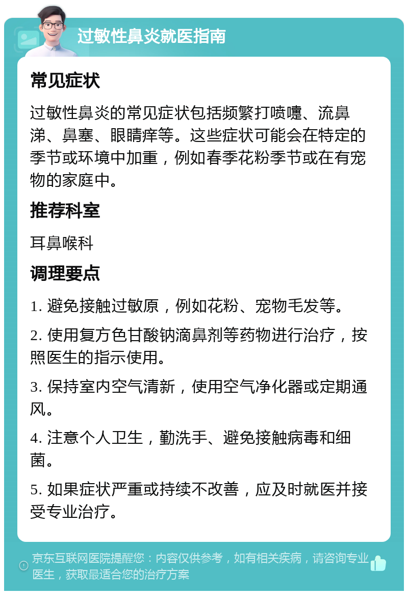 过敏性鼻炎就医指南 常见症状 过敏性鼻炎的常见症状包括频繁打喷嚏、流鼻涕、鼻塞、眼睛痒等。这些症状可能会在特定的季节或环境中加重，例如春季花粉季节或在有宠物的家庭中。 推荐科室 耳鼻喉科 调理要点 1. 避免接触过敏原，例如花粉、宠物毛发等。 2. 使用复方色甘酸钠滴鼻剂等药物进行治疗，按照医生的指示使用。 3. 保持室内空气清新，使用空气净化器或定期通风。 4. 注意个人卫生，勤洗手、避免接触病毒和细菌。 5. 如果症状严重或持续不改善，应及时就医并接受专业治疗。