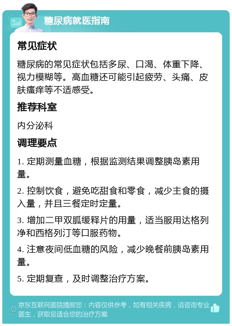 糖尿病就医指南 常见症状 糖尿病的常见症状包括多尿、口渴、体重下降、视力模糊等。高血糖还可能引起疲劳、头痛、皮肤瘙痒等不适感受。 推荐科室 内分泌科 调理要点 1. 定期测量血糖，根据监测结果调整胰岛素用量。 2. 控制饮食，避免吃甜食和零食，减少主食的摄入量，并且三餐定时定量。 3. 增加二甲双胍缓释片的用量，适当服用达格列净和西格列汀等口服药物。 4. 注意夜间低血糖的风险，减少晚餐前胰岛素用量。 5. 定期复查，及时调整治疗方案。