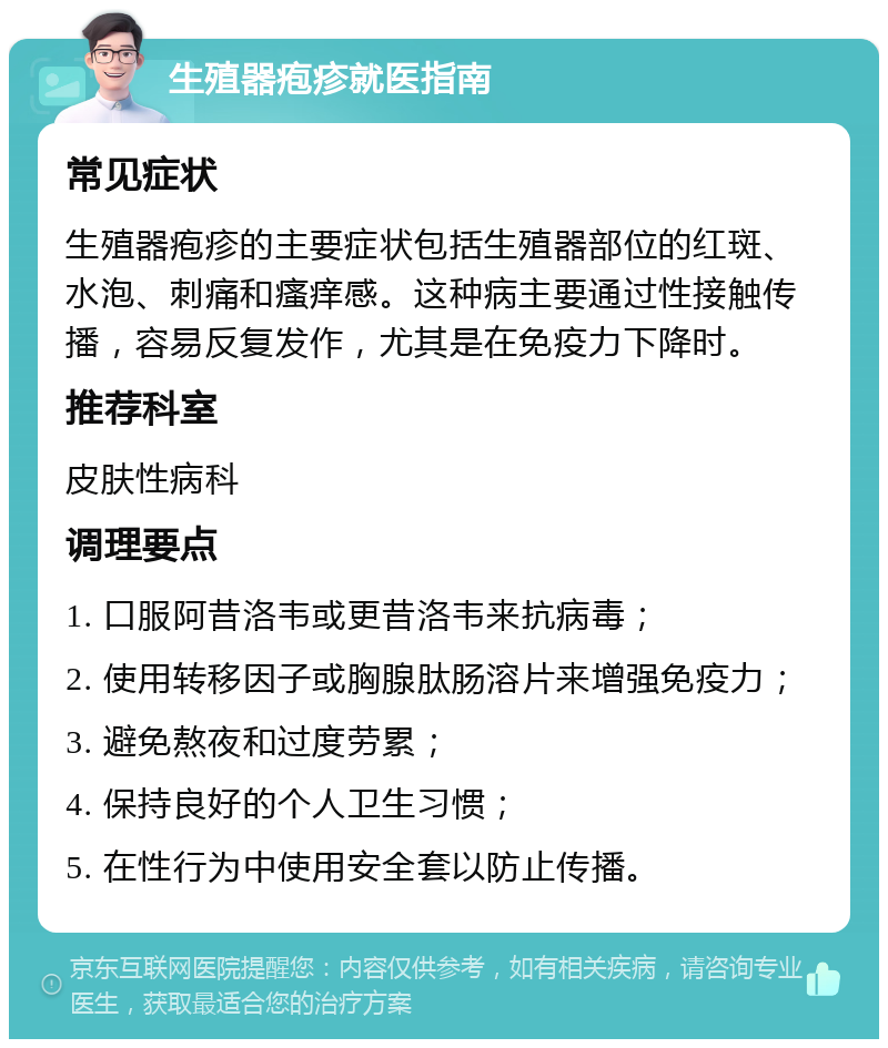 生殖器疱疹就医指南 常见症状 生殖器疱疹的主要症状包括生殖器部位的红斑、水泡、刺痛和瘙痒感。这种病主要通过性接触传播，容易反复发作，尤其是在免疫力下降时。 推荐科室 皮肤性病科 调理要点 1. 口服阿昔洛韦或更昔洛韦来抗病毒； 2. 使用转移因子或胸腺肽肠溶片来增强免疫力； 3. 避免熬夜和过度劳累； 4. 保持良好的个人卫生习惯； 5. 在性行为中使用安全套以防止传播。