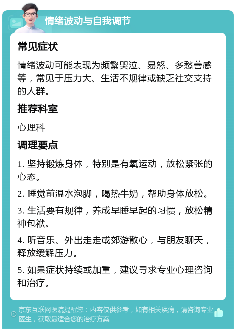 情绪波动与自我调节 常见症状 情绪波动可能表现为频繁哭泣、易怒、多愁善感等，常见于压力大、生活不规律或缺乏社交支持的人群。 推荐科室 心理科 调理要点 1. 坚持锻炼身体，特别是有氧运动，放松紧张的心态。 2. 睡觉前温水泡脚，喝热牛奶，帮助身体放松。 3. 生活要有规律，养成早睡早起的习惯，放松精神包袱。 4. 听音乐、外出走走或郊游散心，与朋友聊天，释放缓解压力。 5. 如果症状持续或加重，建议寻求专业心理咨询和治疗。