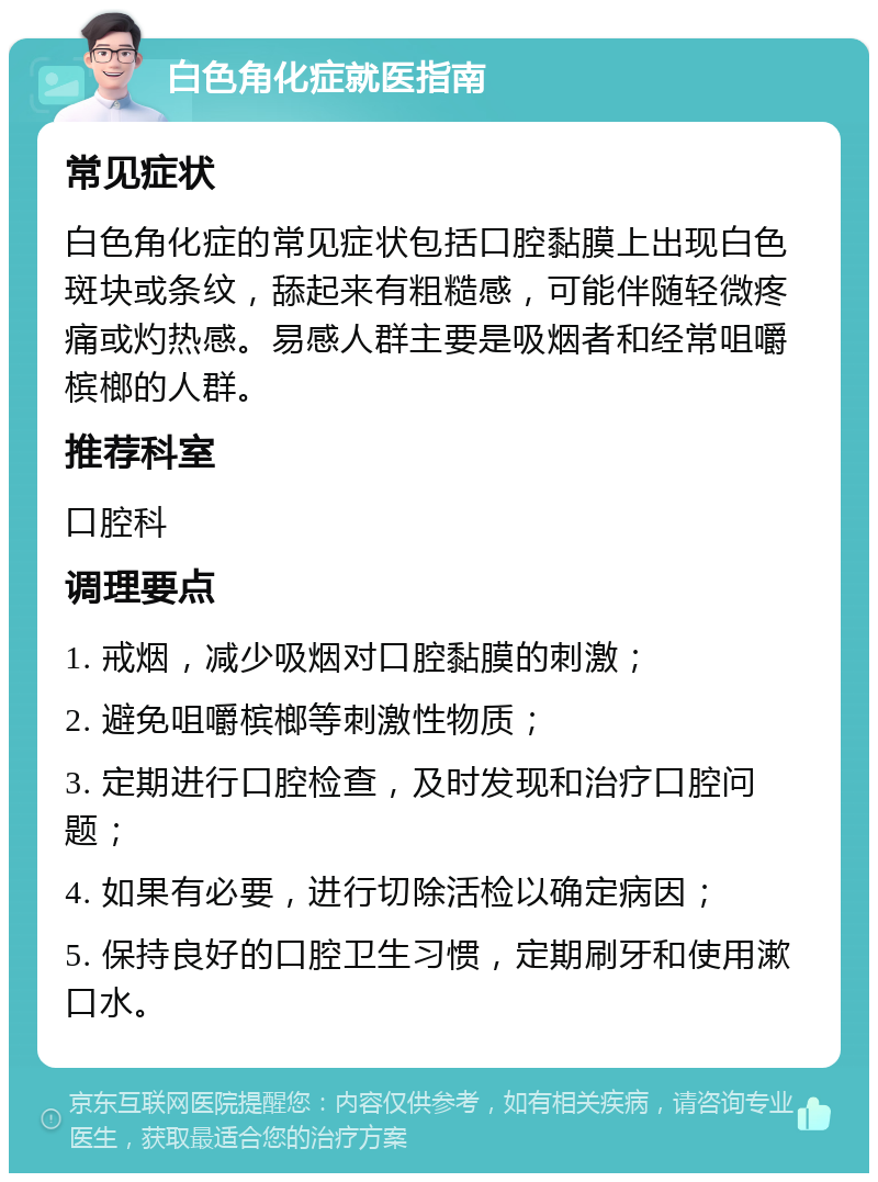 白色角化症就医指南 常见症状 白色角化症的常见症状包括口腔黏膜上出现白色斑块或条纹，舔起来有粗糙感，可能伴随轻微疼痛或灼热感。易感人群主要是吸烟者和经常咀嚼槟榔的人群。 推荐科室 口腔科 调理要点 1. 戒烟，减少吸烟对口腔黏膜的刺激； 2. 避免咀嚼槟榔等刺激性物质； 3. 定期进行口腔检查，及时发现和治疗口腔问题； 4. 如果有必要，进行切除活检以确定病因； 5. 保持良好的口腔卫生习惯，定期刷牙和使用漱口水。