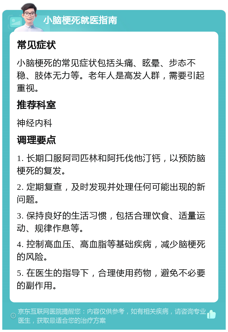 小脑梗死就医指南 常见症状 小脑梗死的常见症状包括头痛、眩晕、步态不稳、肢体无力等。老年人是高发人群，需要引起重视。 推荐科室 神经内科 调理要点 1. 长期口服阿司匹林和阿托伐他汀钙，以预防脑梗死的复发。 2. 定期复查，及时发现并处理任何可能出现的新问题。 3. 保持良好的生活习惯，包括合理饮食、适量运动、规律作息等。 4. 控制高血压、高血脂等基础疾病，减少脑梗死的风险。 5. 在医生的指导下，合理使用药物，避免不必要的副作用。