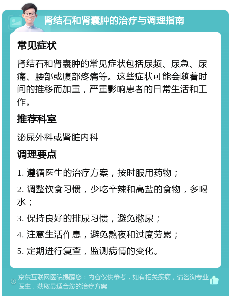 肾结石和肾囊肿的治疗与调理指南 常见症状 肾结石和肾囊肿的常见症状包括尿频、尿急、尿痛、腰部或腹部疼痛等。这些症状可能会随着时间的推移而加重，严重影响患者的日常生活和工作。 推荐科室 泌尿外科或肾脏内科 调理要点 1. 遵循医生的治疗方案，按时服用药物； 2. 调整饮食习惯，少吃辛辣和高盐的食物，多喝水； 3. 保持良好的排尿习惯，避免憋尿； 4. 注意生活作息，避免熬夜和过度劳累； 5. 定期进行复查，监测病情的变化。